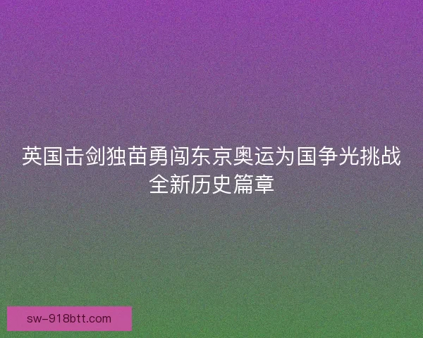 英国击剑独苗勇闯东京奥运为国争光挑战全新历史篇章 英国击剑独苗勇闯东京奥运为国争光挑战全新历史篇章