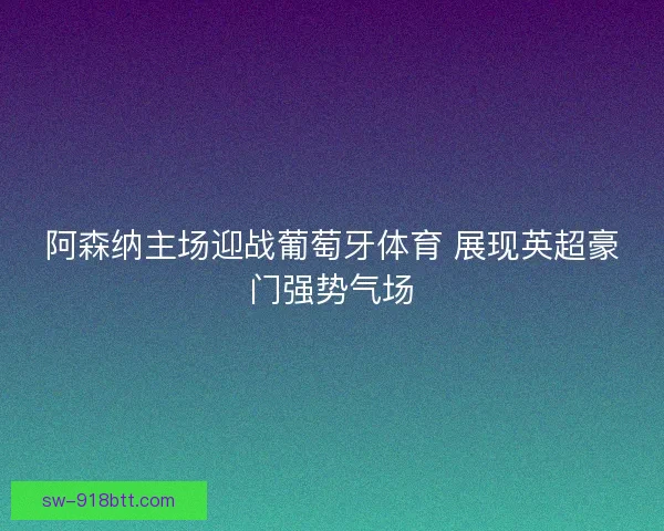 阿森纳主场迎战葡萄牙体育 展现英超豪门强势气场 阿森纳主场迎战葡萄牙体育 展现英超豪门强势气场