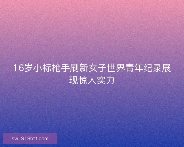 16岁小标枪手刷新女子世界青年纪录展现惊人实力 16岁小标枪手刷新女子世界青年纪录展现惊人实力