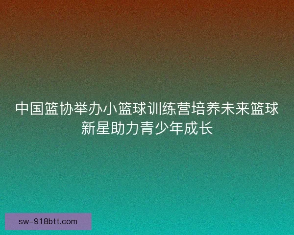 中国篮协举办小篮球训练营培养未来篮球新星助力青少年成长 中国篮协举办小篮球训练营培养未来篮球新星助力青少年成长