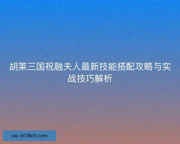 胡莱三国祝融夫人最新技能搭配攻略与实战技巧解析
