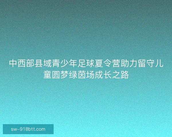 中西部县域青少年足球夏令营助力留守儿童圆梦绿茵场成长之路