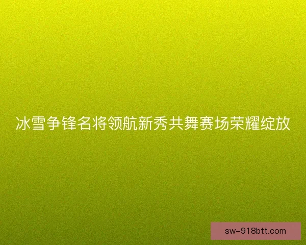 冰雪争锋名将领航新秀共舞赛场荣耀绽放 冰雪争锋名将领航新秀共舞赛场荣耀绽放
