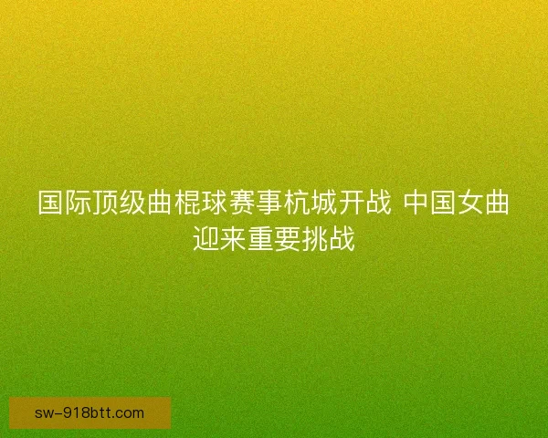 国际顶级曲棍球赛事杭城开战 中国女曲迎来重要挑战 国际顶级曲棍球赛事杭城开战 中国女曲迎来重要挑战