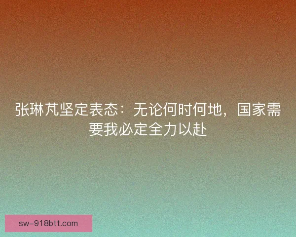 张琳芃坚定表态：无论何时何地，国家需要我必定全力以赴