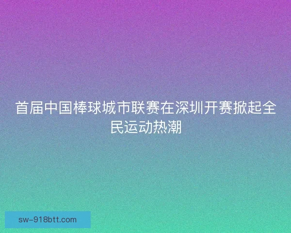 首届中国棒球城市联赛在深圳开赛掀起全民运动热潮