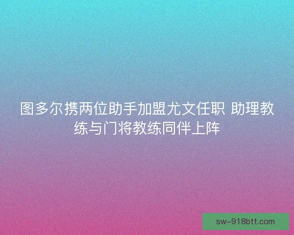 图多尔携两位助手加盟尤文任职 助理教练与门将教练同伴上阵